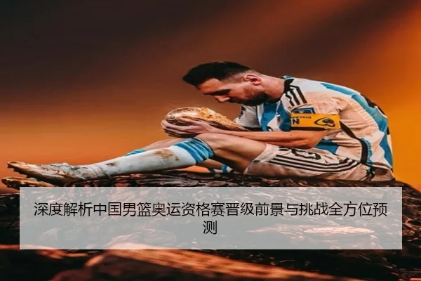 深度解析中国男篮奥运资格赛晋级前景与挑战全方位预测